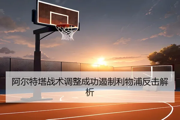 阿尔特塔战术调整成功遏制利物浦反击解析